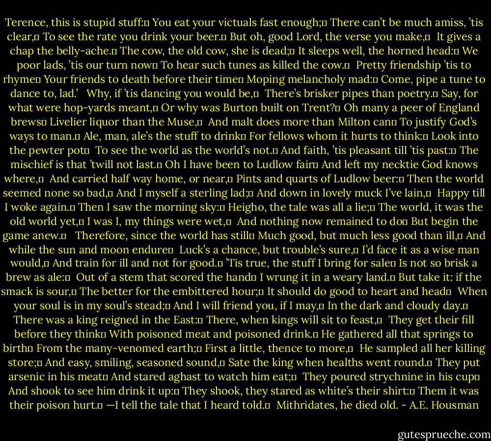 Terence, this is stupid stuff:	<br />You eat your victuals fast enough;	<br />There can’t be much amiss, ’tis clear,	<br />To see the rate you drink your beer.	<br />But oh, good Lord, the verse you make,	 <br />It gives a chap the belly-ache.	<br />The cow, the old cow, she is dead;	<br />It sleeps well, the horned head:	<br />We poor lads, ’tis our turn now	<br />To hear such tunes as killed the cow.	 <br />Pretty friendship ’tis to rhyme	<br />Your friends to death before their time	<br />Moping melancholy mad:	<br />Come, pipe a tune to dance to, lad.’<br /> <br />Why, if ’tis dancing you would be,	 <br />There’s brisker pipes than poetry.	<br />Say, for what were hop-yards meant,	<br />Or why was Burton built on Trent?	<br />Oh many a peer of England brews	<br />Livelier liquor than the Muse,	 <br />And malt does more than Milton can	<br />To justify God’s ways to man.	<br />Ale, man, ale’s the stuff to drink	<br />For fellows whom it hurts to think:	<br />Look into the pewter pot	 <br />To see the world as the world’s not.	<br />And faith, ’tis pleasant till ’tis past:	<br />The mischief is that ’twill not last.	<br />Oh I have been to Ludlow fair	<br />And left my necktie God knows where,	 <br />And carried half way home, or near,	<br />Pints and quarts of Ludlow beer:	<br />Then the world seemed none so bad,	<br />And I myself a sterling lad;	<br />And down in lovely muck I’ve lain,	 <br />Happy till I woke again.	<br />Then I saw the morning sky:	<br />Heigho, the tale was all a lie;	<br />The world, it was the old world yet,	<br />I was I, my things were wet,	 <br />And nothing now remained to do	<br />But begin the game anew.	<br /> <br />Therefore, since the world has still	<br />Much good, but much less good than ill,	<br />And while the sun and moon endure	 <br />Luck’s a chance, but trouble’s sure,	<br />I’d face it as a wise man would,	<br />And train for ill and not for good.	<br />’Tis true, the stuff I bring for sale	<br />Is not so brisk a brew as ale:	 <br />Out of a stem that scored the hand	<br />I wrung it in a weary land.	<br />But take it: if the smack is sour,	<br />The better for the embittered hour;	<br />It should do good to heart and head	 <br />When your soul is in my soul’s stead;	<br />And I will friend you, if I may,	<br />In the dark and cloudy day.	<br /> <br />There was a king reigned in the East:	<br />There, when kings will sit to feast,	 <br />They get their fill before they think	<br />With poisoned meat and poisoned drink.	<br />He gathered all that springs to birth	<br />From the many-venomed earth;	<br />First a little, thence to more,	 <br />He sampled all her killing store;	<br />And easy, smiling, seasoned sound,	<br />Sate the king when healths went round.	<br />They put arsenic in his meat	<br />And stared aghast to watch him eat;	 <br />They poured strychnine in his cup	<br />And shook to see him drink it up:	<br />They shook, they stared as white’s their shirt:	<br />Them it was their poison hurt.	<br />—I tell the tale that I heard told.	 <br />Mithridates, he died old. - A.E. Housman