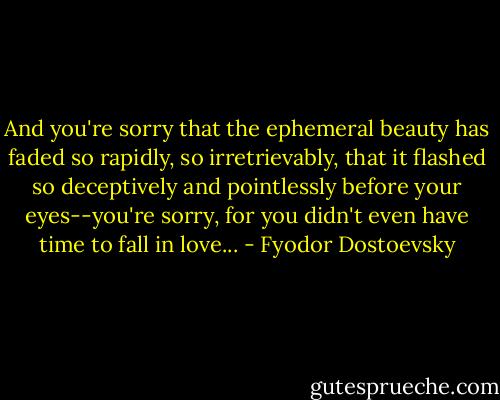 And you're sorry that the ephemeral beauty has faded so rapidly, so irretrievably, that it flashed so deceptively and pointlessly before your eyes--you're sorry, for you didn't even have time to fall in love... - Fyodor Dostoevsky