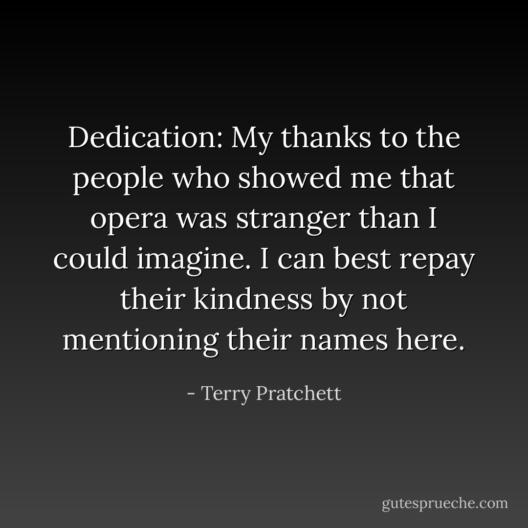 Dedication: My thanks to the people who showed me that opera was stranger than I could imagine. I can best repay their kindness by not mentioning their names here. - Terry Pratchett