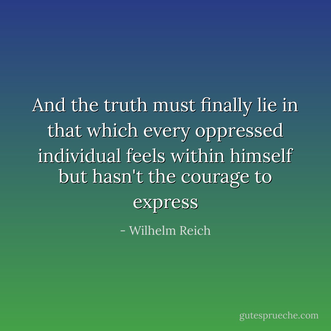 And the truth must finally lie in that which every oppressed individual feels within himself but hasn't the courage to express - Wilhelm Reich