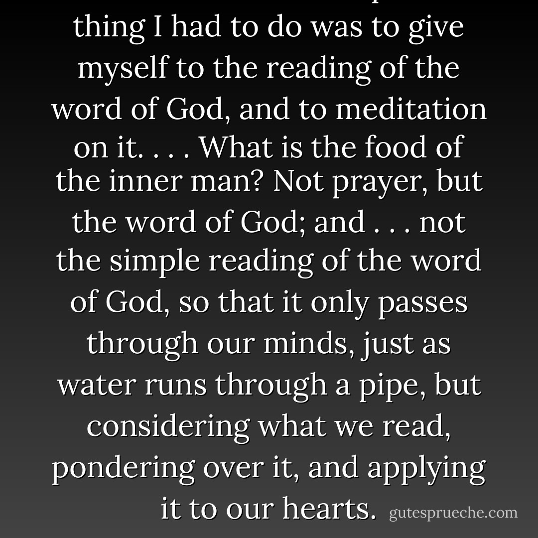 I saw that the most important thing I had to do was to give myself to the reading of the word of God, and to meditation on it. . . . What is the food of the inner man? Not prayer, but the word of God; and . . . not the simple reading of the word of God, so that it only passes through our minds, just as water runs through a pipe, but considering what we read, pondering over it, and applying it to our hearts. - George Müller