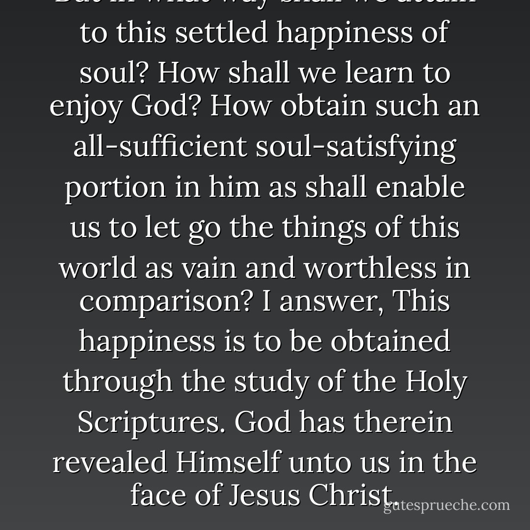 But in what way shall we attain to this settled happiness of soul? How shall we learn to enjoy God? How obtain such an all-sufficient soul-satisfying portion in him as shall enable us to let go the things of this world as vain and worthless in comparison? I answer, This happiness is to be obtained through the study of the Holy Scriptures. God has therein revealed Himself unto us in the face of Jesus Christ. - George Müller