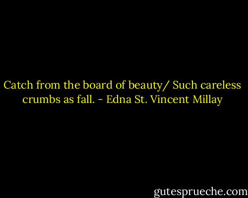 Catch from the board of beauty/ Such careless crumbs as fall. - Edna St. Vincent Millay