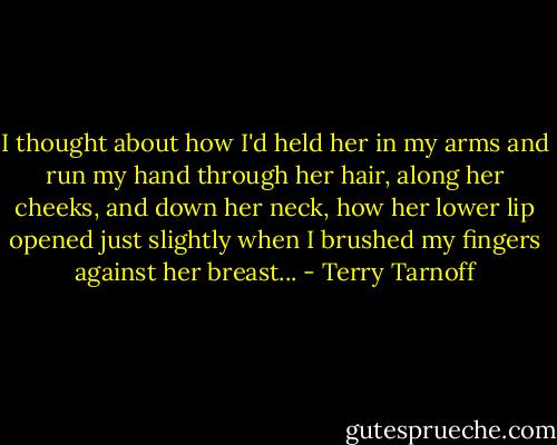 I thought about how I'd held her in my arms and run my hand through her hair, along her cheeks, and down her neck, how her lower lip opened just slightly when I brushed my fingers against her breast... - Terry Tarnoff