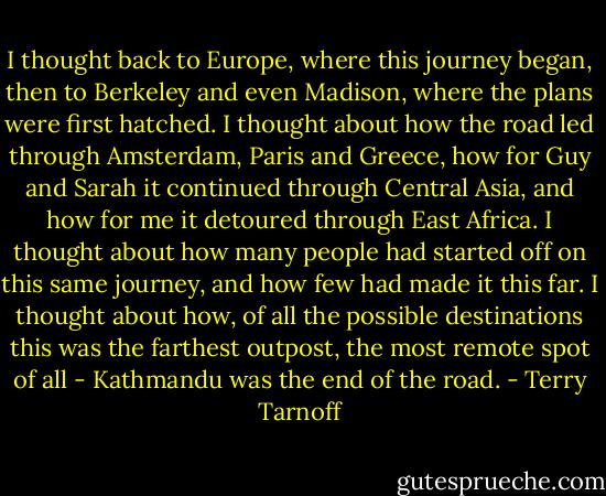 I thought back to Europe, where this journey began, then to Berkeley and even Madison, where the plans were first hatched. I thought about how the road led through Amsterdam, Paris and Greece, how for Guy and Sarah it continued through Central Asia, and how for me it detoured through East Africa. I thought about how many people had started off on this same journey, and how few had made it this far. I thought about how, of all the possible destinations this was the farthest outpost, the most remote spot of all - Kathmandu was the end of the road. - Terry Tarnoff