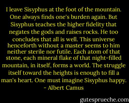 I leave Sisyphus at the foot of the mountain. One always finds one's burden again. But Sisyphus teaches the higher fidelity that negates the gods and raises rocks. He too concludes that all is well. This universe henceforth without a master seems to him neither sterile nor futile. Each atom of that stone, each mineral flake of that night-filled mountain, in itself, forms a world. The struggle itself toward the heights is enough to fill a man's heart. One must imagine Sisyphus happy. - Albert Camus