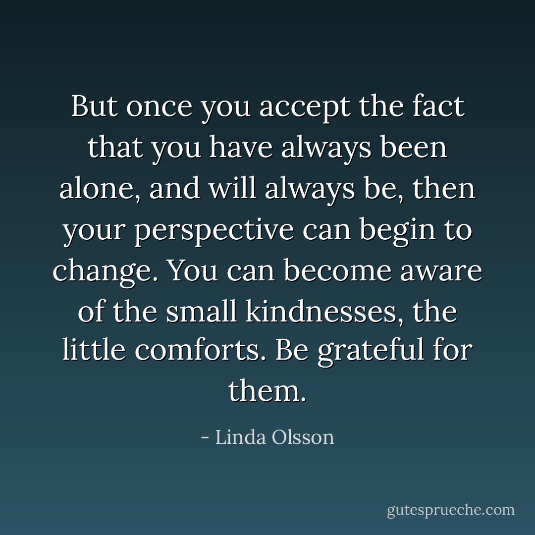 But once you accept the fact that you have always been alone, and will always be, then your perspective can begin to change. You can become aware of the small kindnesses, the little comforts. Be grateful for them. - Linda Olsson