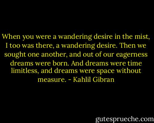 When you were a wandering desire in the mist, I too was there, a wandering desire. Then we sought one another, and out of our eagerness dreams were born. And dreams were time limitless, and dreams were space without measure. - Kahlil Gibran