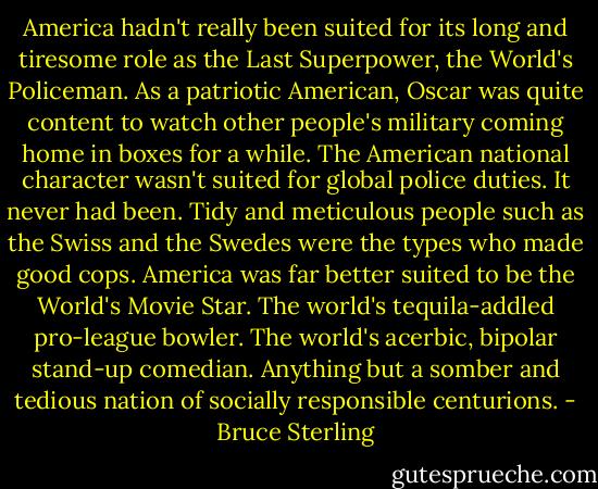 America hadn't really been suited for its long and tiresome role as the Last Superpower, the World's Policeman. As a patriotic American, Oscar was quite content to watch other people's military coming home in boxes for a while. The American national character wasn't suited for global police duties. It never had been. Tidy and meticulous people such as the Swiss and the Swedes were the types who made good cops. America was far better suited to be the World's Movie Star. The world's tequila-addled pro-league bowler. The world's acerbic, bipolar stand-up comedian. Anything but a somber and tedious nation of socially responsible centurions. - Bruce Sterling