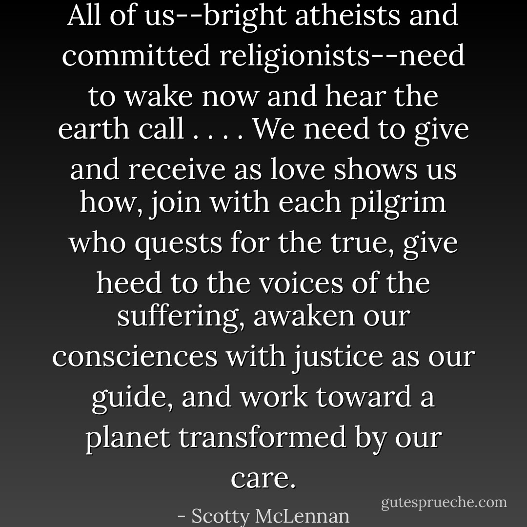All of us--bright atheists and committed religionists--need to wake now and hear the earth call . . . . We need to give and receive as love shows us how, join with each pilgrim who quests for the true, give heed to the voices of the suffering, awaken our consciences with justice as our guide, and work toward a planet transformed by our care. - Scotty McLennan