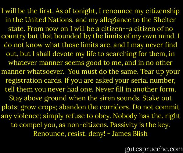 I will be the first. As of tonight, I renounce my citizenship in the United Nations, and my allegiance to the Shelter state. From now on I will be a citizen--a citizen of no country but that bounded by the limits of my own mind. I do not know what those limits are, and I may never find out, but I shall devote my life to searching for them, in whatever manner seems good to me, and in no other manner whatsoever. <br />You must do the same. Tear up your registration cards. If you are asked your serial number, tell them you never had one. Never fill in another form. Stay above ground when the siren sounds. Stake out plots; grow crops; abandon the corridors. Do not commit any violence; simply refuse to obey. Nobody has the. right to compel you, as non-citizens. Passivity is the key. Renounce, resist, deny! - James Blish