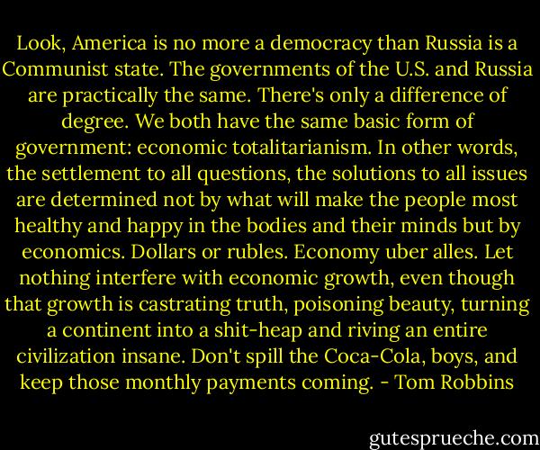 Look, America is no more a democracy than Russia is a Communist state. The governments of the U.S. and Russia are practically the same. There's only a difference of degree. We both have the same basic form of government: economic totalitarianism. In other words, the settlement to all questions, the solutions to all issues are determined not by what will make the people most healthy and happy in the bodies and their minds but by economics. Dollars or rubles. Economy uber alles. Let nothing interfere with economic growth, even though that growth is castrating truth, poisoning beauty, turning a continent into a shit-heap and riving an entire civilization insane. Don't spill the Coca-Cola, boys, and keep those monthly payments coming. - Tom Robbins