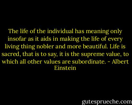 The life of the individual has meaning only insofar as it aids in making the life of every living thing nobler and more beautiful. Life is sacred, that is to say, it is the supreme value, to which all other values are subordinate. - Albert Einstein