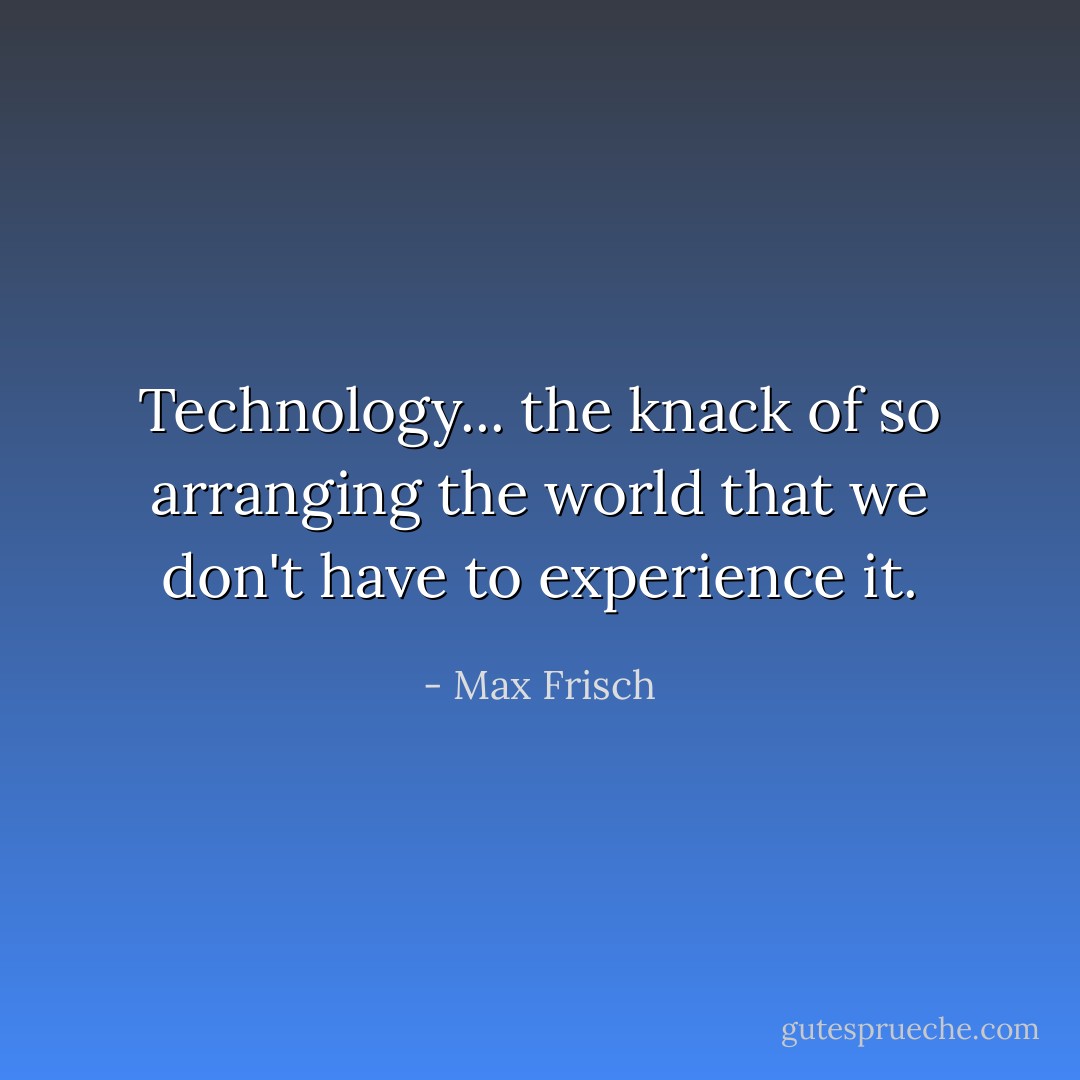 Technology... the knack of so arranging the world that we don't have to experience it. - Max Frisch