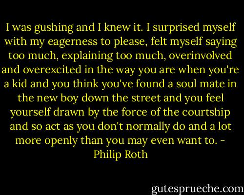 I was gushing and I knew it. I surprised myself with my eagerness to please, felt myself saying too much, explaining too much, overinvolved and overexcited in the way you are when you're a kid and you think you've found a soul mate in the new boy down the street and you feel yourself drawn by the force of the courtship and so act as you don't normally do and a lot more openly than you may even want to. - Philip Roth