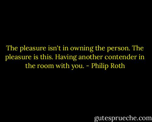 The pleasure isn't in owning the person. The pleasure is this. Having another contender in the room with you. - Philip Roth
