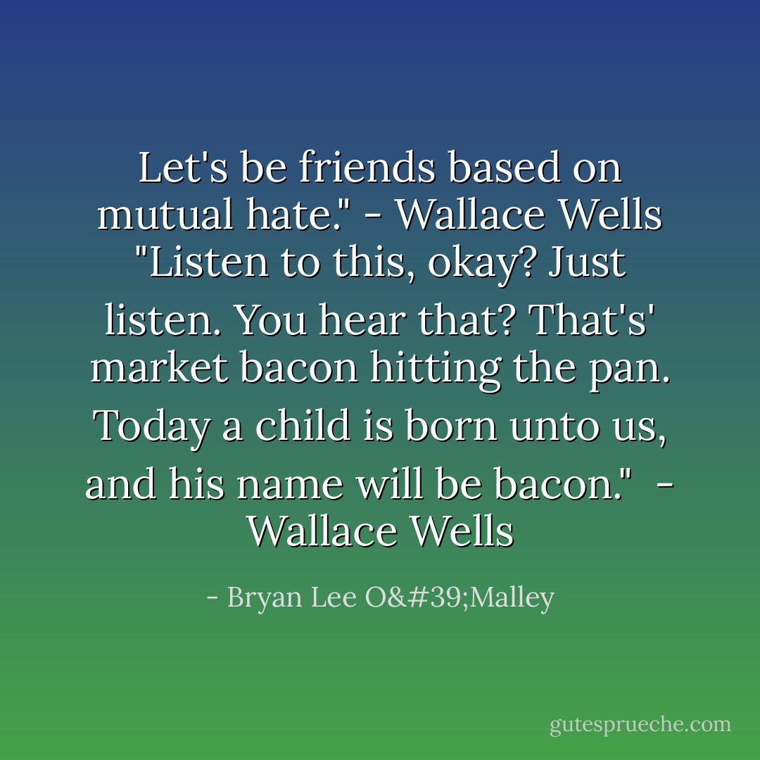 Let's be friends based on mutual hate."<br />- Wallace Wells<br />"Listen to this, okay? Just listen. You hear that? That's' market bacon hitting the pan. Today a child is born unto us, and his name will be bacon." <br />- Wallace Wells - Bryan Lee O'Malley