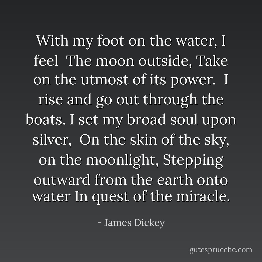 With my foot on the water, I feel <br />The moon outside,<br />Take on the utmost of its power. <br />I rise and go out through the boats.<br />I set my broad soul upon silver, <br />On the skin of the sky, on the moonlight,<br />Stepping outward from the earth onto water<br />In quest of the miracle. - James Dickey