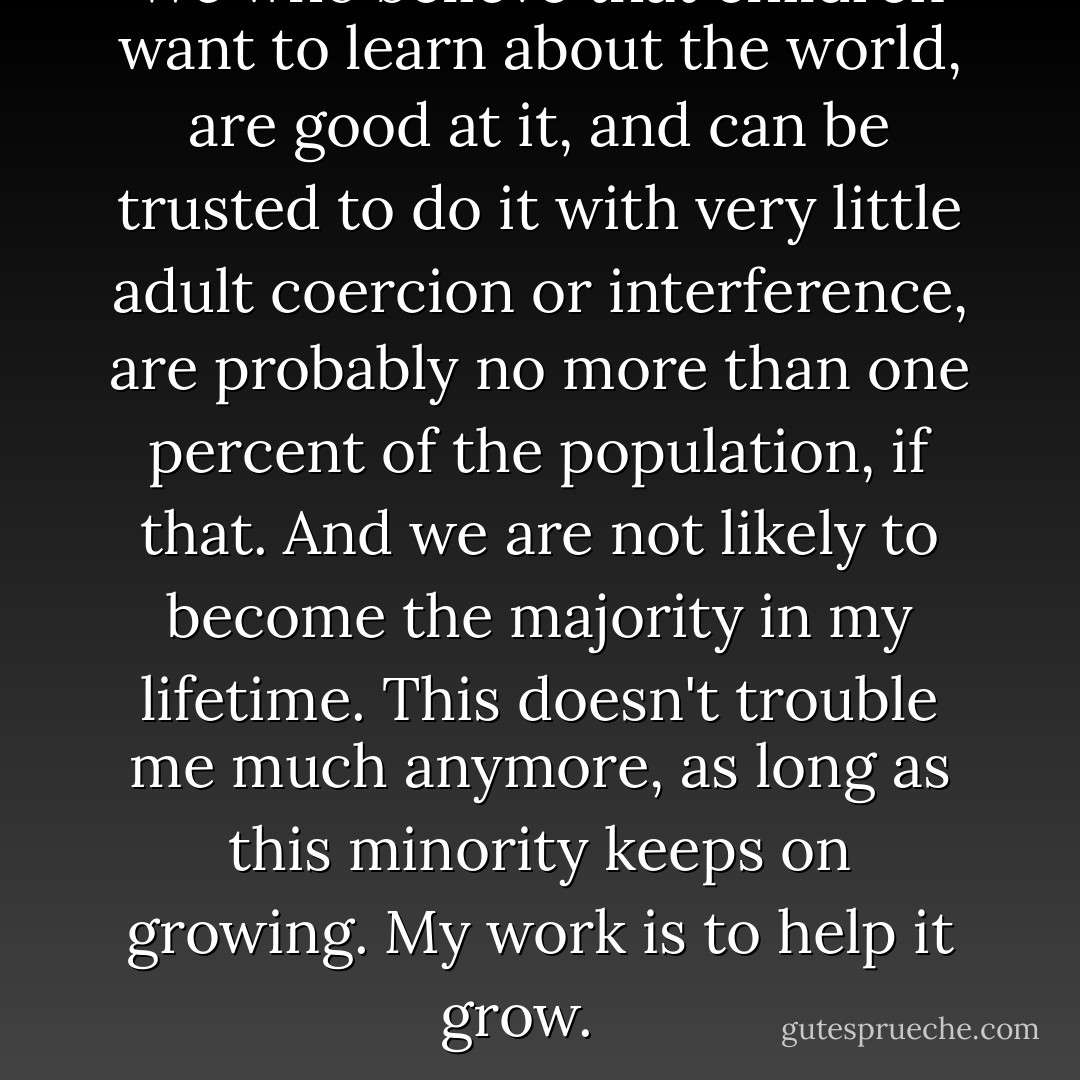 We who believe that children want to learn about the world, are good at it, and can be trusted to do it with very little adult coercion or interference, are probably no more than one percent of the population, if that. And we are not likely to become the majority in my lifetime. This doesn't trouble me much anymore, as long as this minority keeps on growing. My work is to help it grow. <br /><br /> - John C. Holt