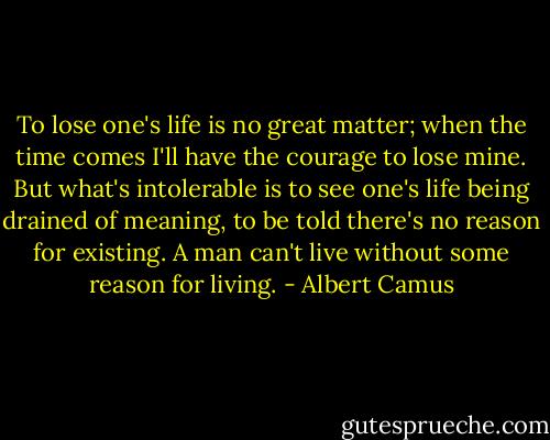 To lose one's life is no great matter; when the time comes I'll have the courage to lose mine. But what's intolerable is to see one's life being drained of meaning, to be told there's no reason for existing. A man can't live without some reason for living. - Albert Camus