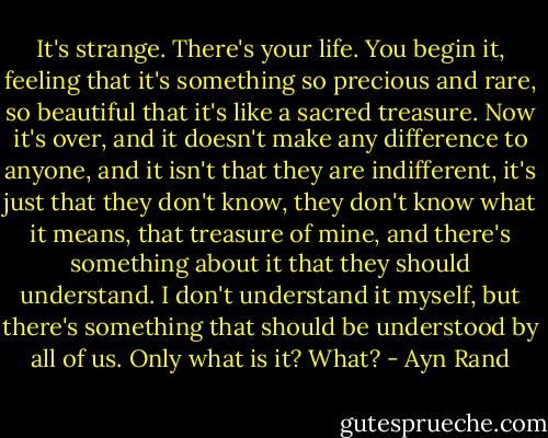 It's strange. There's your life. You begin it, feeling that it's something so precious and rare, so beautiful that it's like a sacred treasure. Now it's over, and it doesn't make any difference to anyone, and it isn't that they are indifferent, it's just that they don't know, they don't know what it means, that treasure of mine, and there's something about it that they should understand. I don't understand it myself, but there's something that should be understood by all of us. Only what is it? What? - Ayn Rand