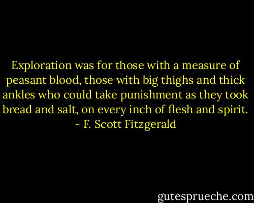 Exploration was for those with a measure of peasant blood, those with big thighs and thick ankles who could take punishment as they took bread and salt, on every inch of flesh and spirit. - F. Scott Fitzgerald