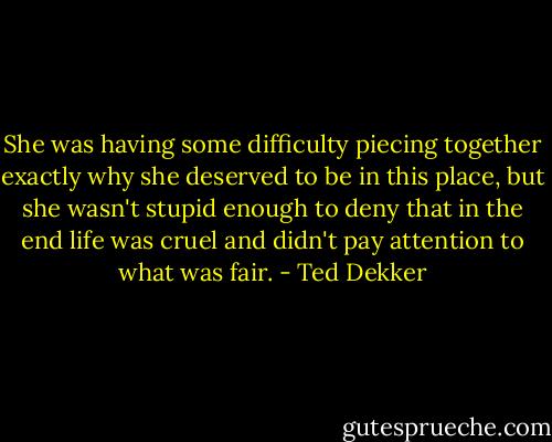 She was having some difficulty piecing together exactly why she deserved to be in this place, but she wasn't stupid enough to deny that in the end life was cruel and didn't pay attention to what was fair. - Ted Dekker