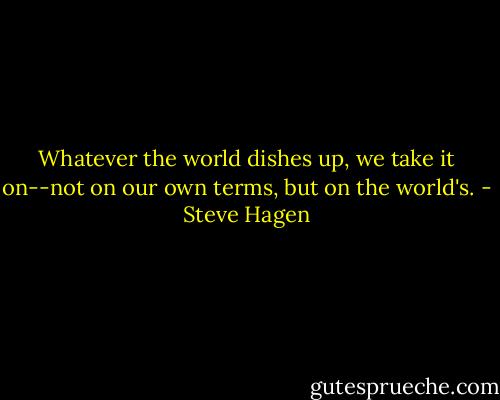 Whatever the world dishes up, we take it on--not on our own terms, but on the world's. - Steve Hagen