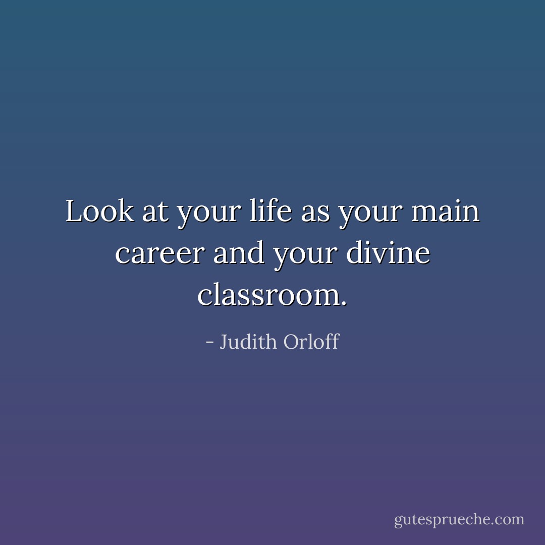 Look at your life as your main career and your divine classroom. - Judith Orloff