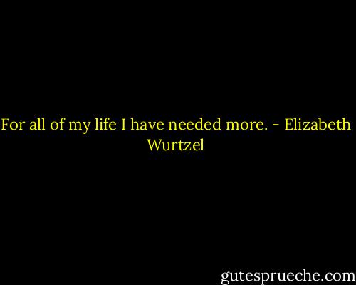 For all of my life I have needed more. - Elizabeth Wurtzel