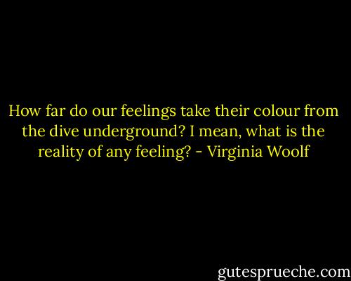 How far do our feelings take their colour from the dive underground? I mean, what is the reality of any feeling? - Virginia Woolf