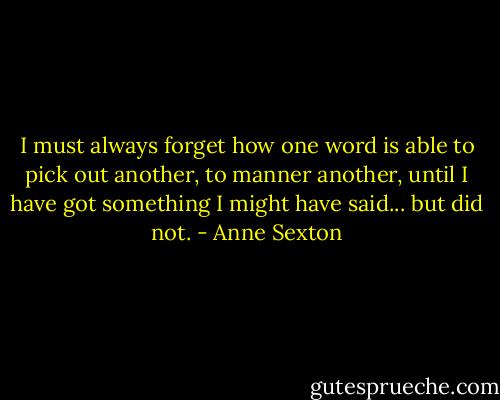 I must always forget how one word is able to pick out another, to manner another, until I have got something I might have said... but did not. - Anne Sexton