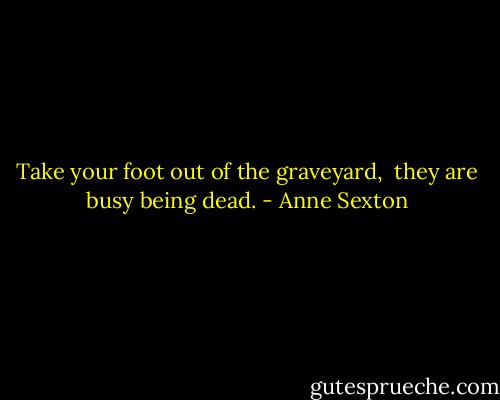 Take your foot out of the graveyard, <br />they are busy being dead. - Anne Sexton