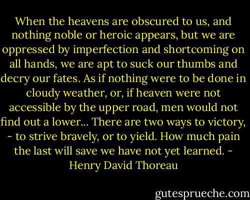 When the heavens are obscured to us, and nothing noble or heroic appears, but we are oppressed by imperfection and shortcoming on all hands, we are apt to suck our thumbs and decry our fates. As if nothing were to be done in cloudy weather, or, if heaven were not accessible by the upper road, men would not find out a lower... There are two ways to victory, - to strive bravely, or to yield. How much pain the last will save we have not yet learned. - Henry David Thoreau