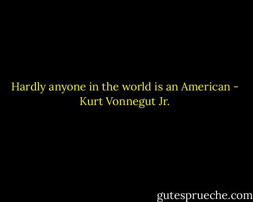 Hardly anyone in the world is an American - Kurt Vonnegut Jr.