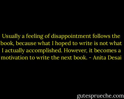 Usually a feeling of disappointment follows the book, because what I hoped to write is not what I actually accomplished. However, it becomes a motivation to write the next book. - Anita Desai