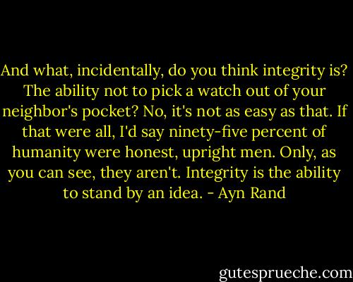 And what, incidentally, do you think integrity is? The ability not to pick a watch out of your neighbor's pocket? No, it's not as easy as that. If that were all, I'd say ninety-five percent of humanity were honest, upright men. Only, as you can see, they aren't. Integrity is the ability to stand by an idea. - Ayn Rand