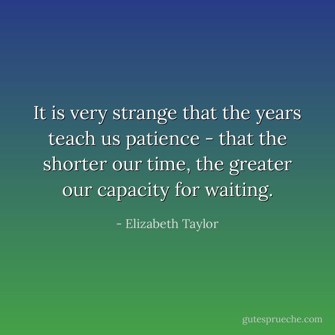 It is very strange that the years teach us patience - that the shorter our time, the greater our capacity for waiting. - Elizabeth Taylor