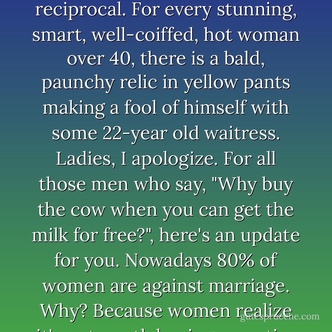 Yes, we praise women over 40 for a multitude of reasons. Unfortunately, it's not reciprocal. For every stunning, smart, well-coiffed, hot woman over 40, there is a bald, paunchy relic in yellow pants making a fool of himself with some 22-year old waitress. Ladies, I apologize. For all those men who say, "Why buy the cow when you can get the milk for free?", here's an update for you. Nowadays 80% of women are against marriage. Why? Because women realize it's not worth buying an entire pig just to get a little sausage! - Andy Rooney