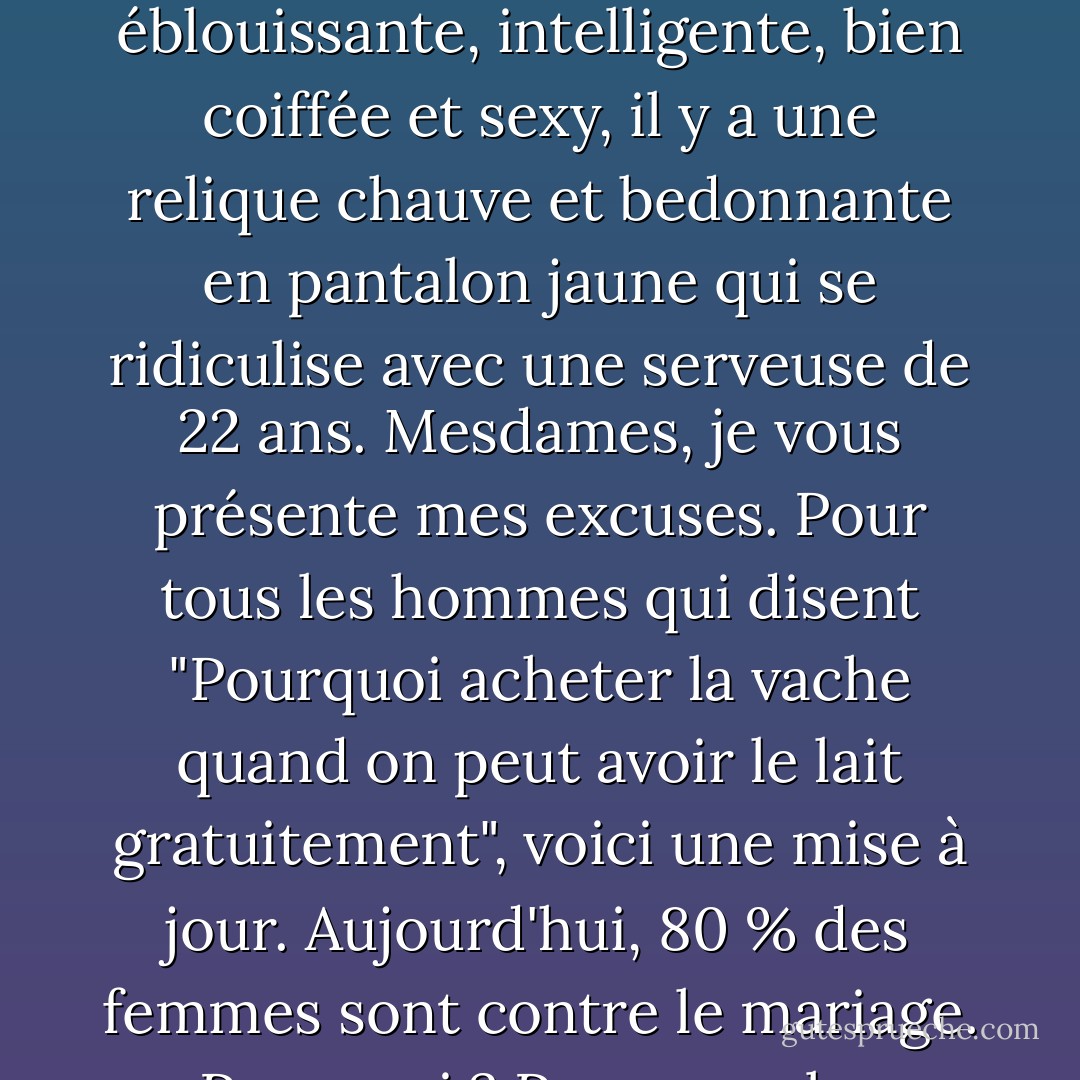 Oui, nous faisons l'éloge des femmes de plus de 40 ans pour une multitude de raisons. Malheureusement, ce n'est pas réciproque. Pour chaque femme de plus de 40 ans éblouissante, intelligente, bien coiffée et sexy, il y a une relique chauve et bedonnante en pantalon jaune qui se ridiculise avec une serveuse de 22 ans. Mesdames, je vous présente mes excuses. Pour tous les hommes qui disent "Pourquoi acheter la vache quand on peut avoir le lait gratuitement", voici une mise à jour. Aujourd'hui, 80 % des femmes sont contre le mariage. Pourquoi ? Parce que les femmes réalisent qu'il ne vaut pas la peine d'acheter un cochon entier juste pour obtenir une petite saucisse ! - Andy Rooney