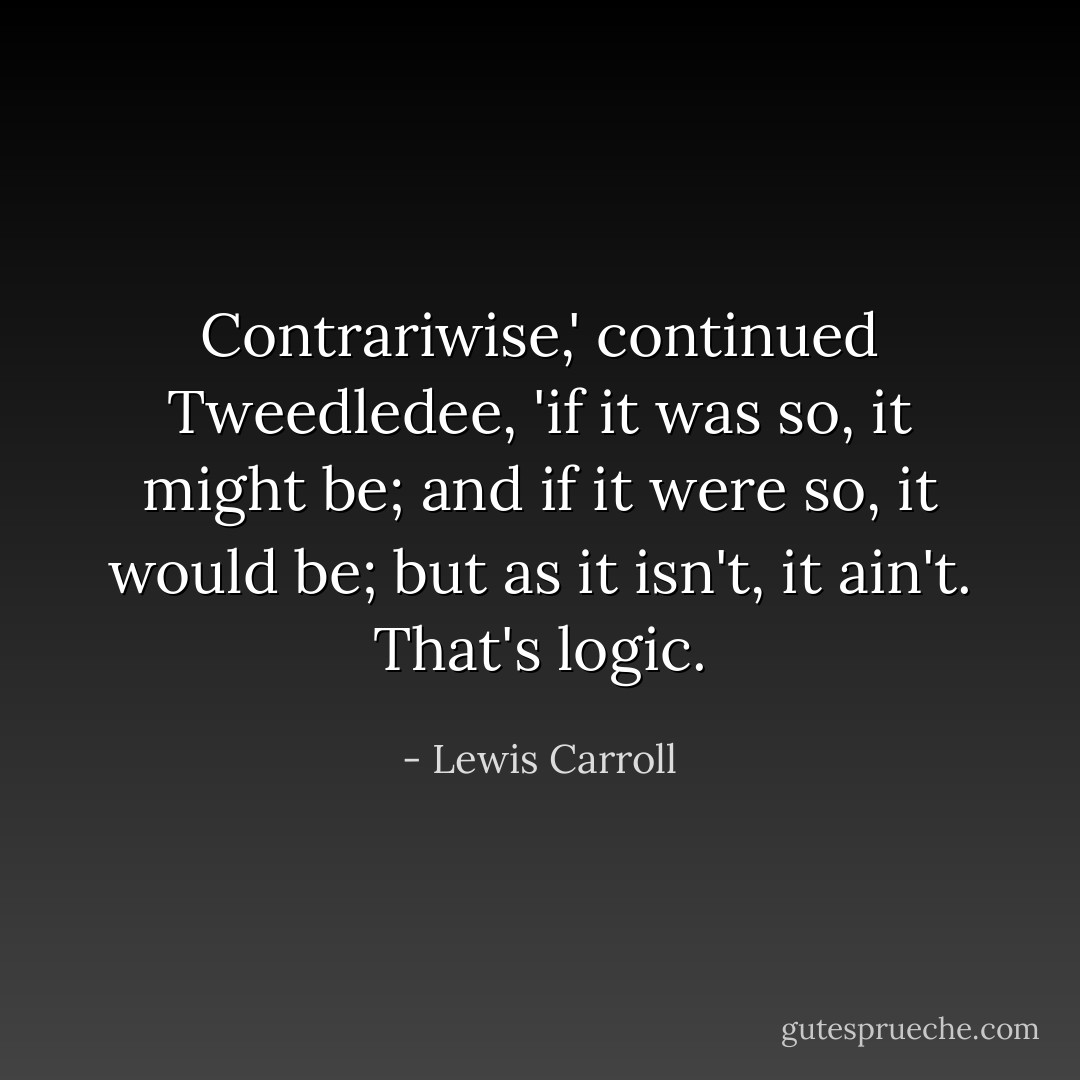 Contrariwise,' continued Tweedledee, 'if it was so, it might be; and if it were so, it would be; but as it isn't, it ain't. That's logic. - Lewis Carroll