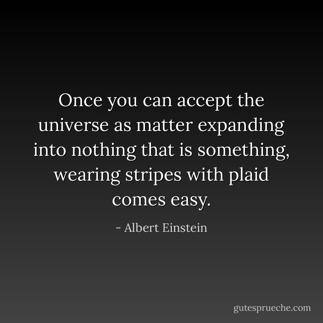 Once you can accept the universe as matter expanding into nothing that is something, wearing stripes with plaid comes easy. - Albert Einstein