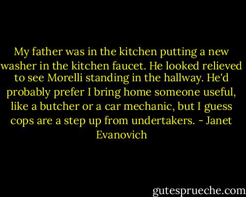My father was in the kitchen putting a new washer in the kitchen faucet. He looked relieved to see Morelli standing in the hallway. He'd probably prefer I bring home someone useful, like a butcher or a car mechanic, but I guess cops are a step up from undertakers. - Janet Evanovich