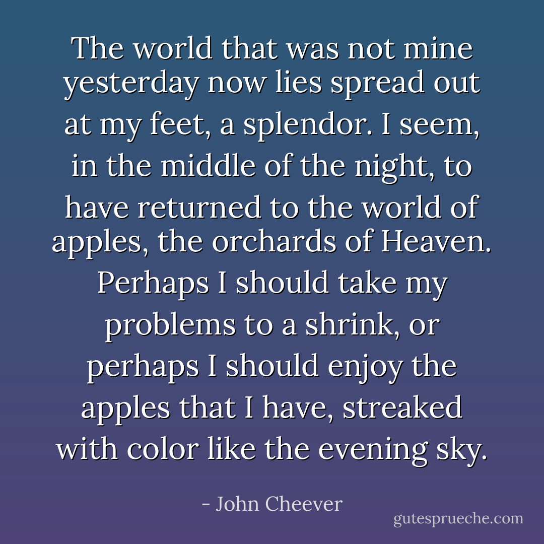 The world that was not mine yesterday now lies spread out at my feet, a splendor. I seem, in the middle of the night, to have returned to the world of apples, the orchards of Heaven. Perhaps I should take my problems to a shrink, or perhaps I should enjoy the apples that I have, streaked with color like the evening sky. - John Cheever