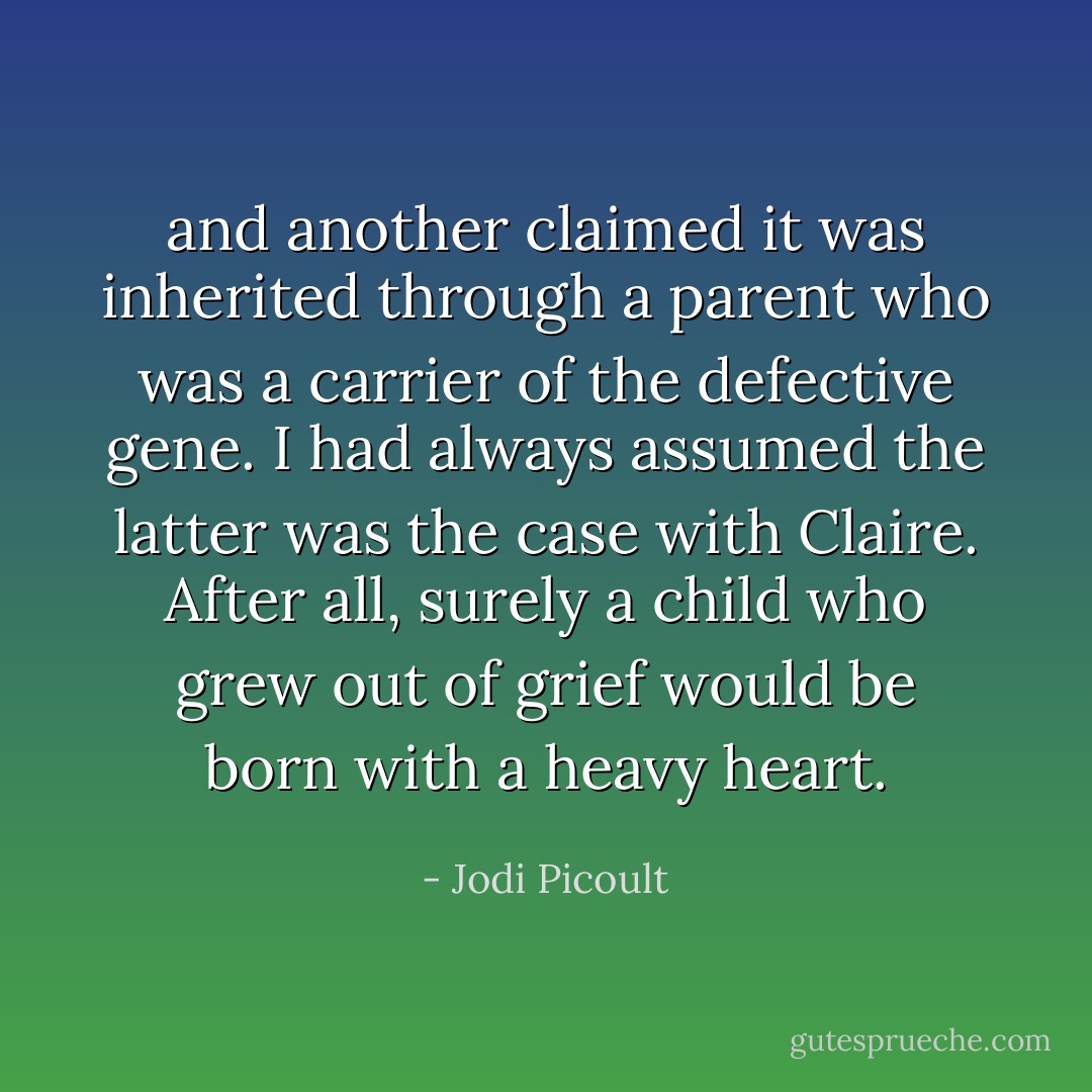 and another claimed it was inherited through a parent who was a carrier of the defective gene. I had always assumed the latter was the case with Claire. After all, surely a child who grew out of grief would be born with a heavy heart. - Jodi Picoult