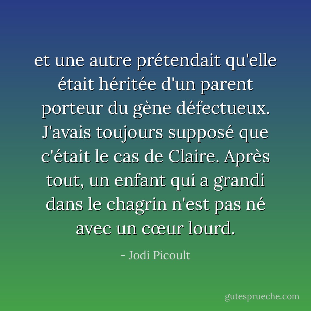 et une autre prétendait qu'elle était héritée d'un parent porteur du gène défectueux. J'avais toujours supposé que c'était le cas de Claire. Après tout, un enfant qui a grandi dans le chagrin n'est pas né avec un cœur lourd. - Jodi Picoult