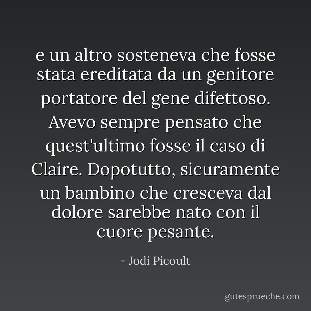 e un altro sosteneva che fosse stata ereditata da un genitore portatore del gene difettoso. Avevo sempre pensato che quest'ultimo fosse il caso di Claire. Dopotutto, sicuramente un bambino che cresceva dal dolore sarebbe nato con il cuore pesante. - Jodi Picoult