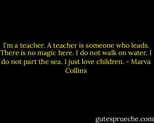 I'm a teacher. A teacher is someone who leads. There is no magic here. I do not walk on water. I do not part the sea. I just love children. - Marva Collins