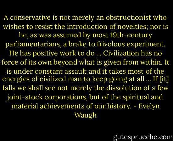 A conservative is not merely an obstructionist who wishes to resist the introduction of novelties; nor is he, as was assumed by most 19th-century parliamentarians, a brake to frivolous experiment. He has positive work to do ... Civilization has no force of its own beyond what is given from within. It is under constant assault and it takes most of the energies of civilized man to keep going at all ... If [it] falls we shall see not merely the dissolution of a few joint-stock corporations, but of the spiritual and material achievements of our history. - Evelyn Waugh