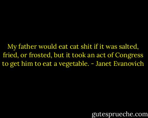 My father would eat cat shit if it was salted, fried, or frosted, but it took an act of Congress to get him to eat a vegetable. - Janet Evanovich
